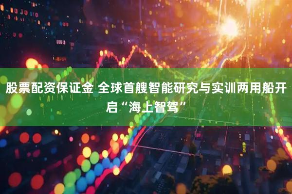 股票配资保证金 全球首艘智能研究与实训两用船开启“海上智驾”