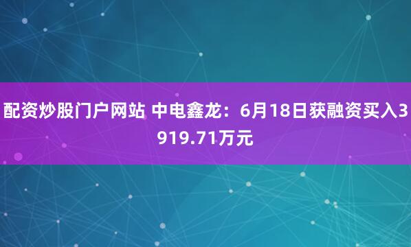 配资炒股门户网站 中电鑫龙：6月18日获融资买入3919.71万元