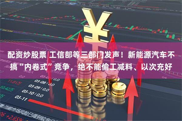 配资炒股票 工信部等三部门发声！新能源汽车不搞“内卷式”竞争，绝不能偷工减料、以次充好