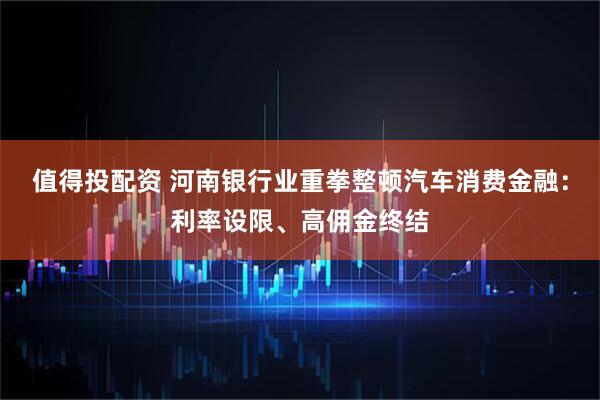 值得投配资 河南银行业重拳整顿汽车消费金融：利率设限、高佣金终结