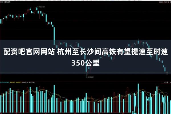 配资吧官网网站 杭州至长沙间高铁有望提速至时速350公里