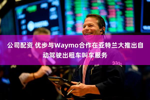 公司配资 优步与Waymo合作在亚特兰大推出自动驾驶出租车叫车服务