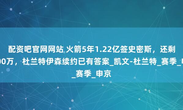 配资吧官网网站 火箭5年1.22亿签史密斯，还剩8000万，杜兰特伊森续约已有答案_凯文-杜兰特_赛季_申京