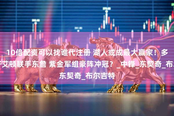 10倍配资可以找谁代注册 湖人或成最大赢家！多方看好艾顿联手东詹 紫金军组豪阵冲冠？_中锋_东契奇_布尔吉特