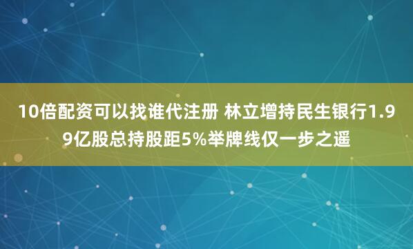 10倍配资可以找谁代注册 林立增持民生银行1.99亿股总持股距5%举牌线仅一步之遥