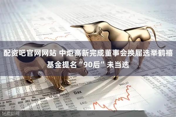配资吧官网网站 中炬高新完成董事会换届选举鹤禧基金提名“90后”未当选