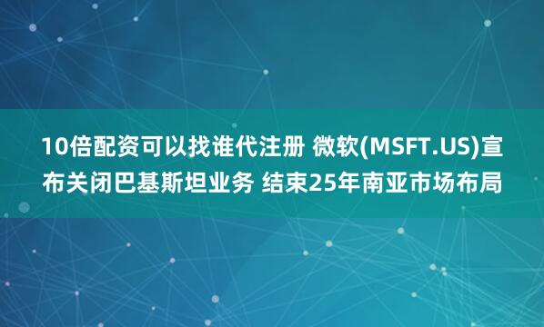 10倍配资可以找谁代注册 微软(MSFT.US)宣布关闭巴基斯坦业务 结束25年南亚市场布局