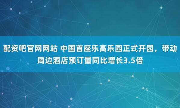 配资吧官网网站 中国首座乐高乐园正式开园，带动周边酒店预订量同比增长3.5倍