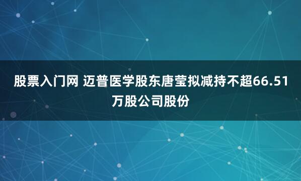 股票入门网 迈普医学股东唐莹拟减持不超66.51万股公司股份
