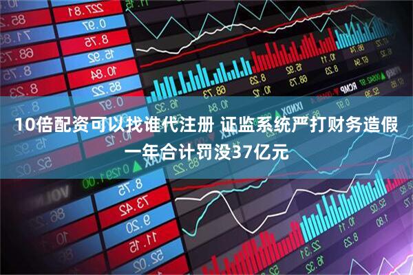 10倍配资可以找谁代注册 证监系统严打财务造假一年合计罚没37亿元