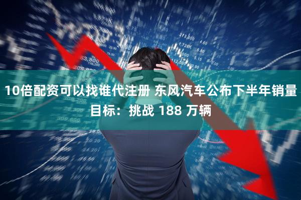 10倍配资可以找谁代注册 东风汽车公布下半年销量目标：挑战 188 万辆