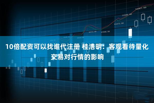 10倍配资可以找谁代注册 桂浩明：客观看待量化交易对行情的影响