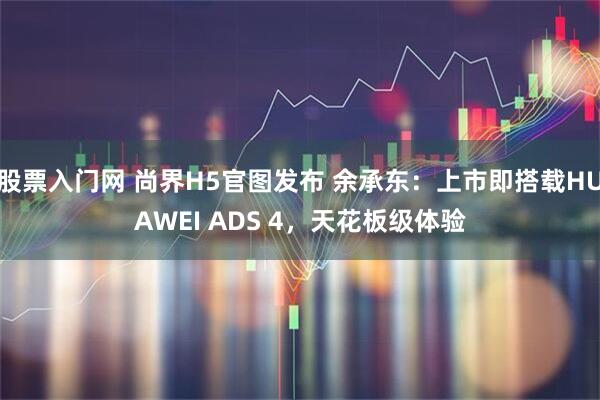 股票入门网 尚界H5官图发布 余承东：上市即搭载HUAWEI ADS 4，天花板级体验