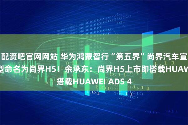 配资吧官网网站 华为鸿蒙智行“第五界”尚界汽车宣布首款车型命名为尚界H5！余承东：尚界H5上市即搭载HUAWEI ADS 4