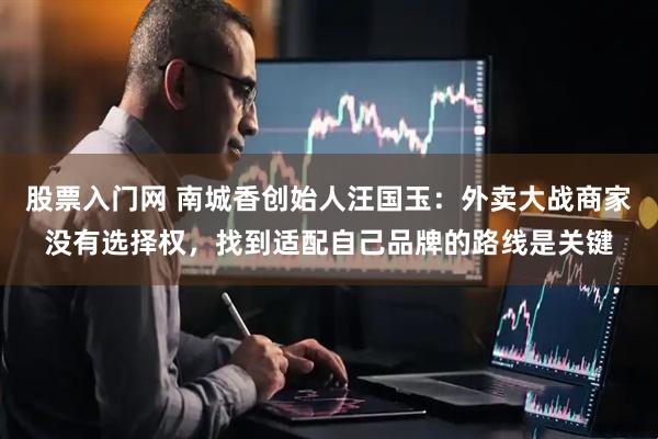 股票入门网 南城香创始人汪国玉：外卖大战商家没有选择权，找到适配自己品牌的路线是关键