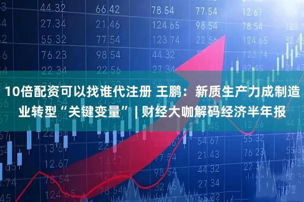 10倍配资可以找谁代注册 王鹏：新质生产力成制造业转型“关键变量” | 财经大咖解码经济半年报