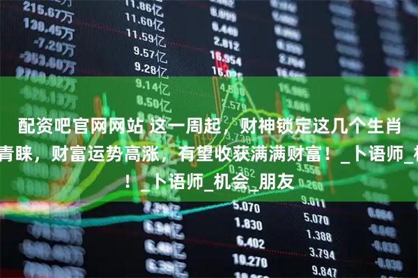 配资吧官网网站 这一周起，财神锁定这几个生肖，得财神青睐，财富运势高涨，有望收获满满财富！_卜语师_机会_朋友