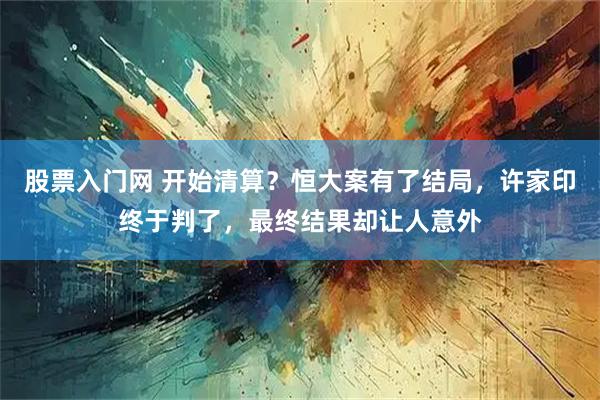 股票入门网 开始清算？恒大案有了结局，许家印终于判了，最终结果却让人意外