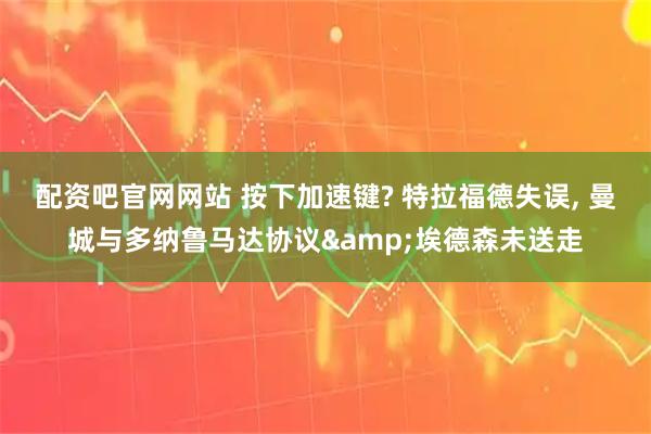 配资吧官网网站 按下加速键? 特拉福德失误, 曼城与多纳鲁马达协议&埃德森未送走