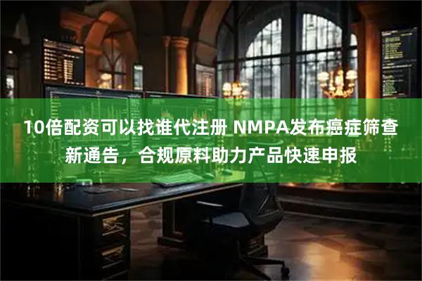 10倍配资可以找谁代注册 NMPA发布癌症筛查新通告，合规原料助力产品快速申报