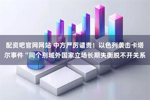配资吧官网网站 中方严厉谴责！以色列袭击卡塔尔事件“同个别域外国家立场长期失衡脱不开关系