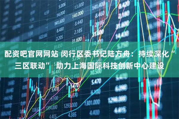 配资吧官网网站 闵行区委书记陆方舟：持续深化“三区联动”  助力上海国际科技创新中心建设