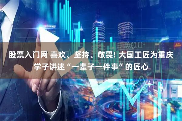 股票入门网 喜欢、坚持、敬畏! 大国工匠为重庆学子讲述“一辈子一件事”的匠心