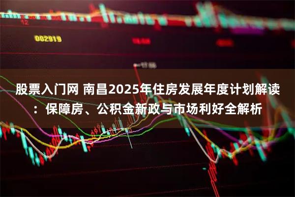 股票入门网 南昌2025年住房发展年度计划解读：保障房、公积金新政与市场利好全解析