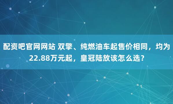 配资吧官网网站 双擎、纯燃油车起售价相同，均为22.88万元起，皇冠陆放该怎么选？